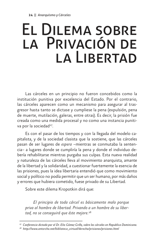 24 11 Anarquismo y Carceles  EL DILEMA SOBRE LA PrIVvACION DE LA LIBERTAD  Las cérceles en un principio no fueron concebidos como la institucién punitiva por excelencia del Estado. Por el contrario, las cérceles aparecen como un mecanismo para asegurar al tras- gresor hasta tanto se dictase y cumpliese la pena (expulsién, pena de muerte, mutilacién, galeras, entre otras). Es decir, la prisién fue creada como una medida procesal y no como una instancia puniti- va por la sociedad”  Es con el pasar de los tiempos y con la llegada del modelo ca- pitalista, y de la sociedad clasista que la sostiene, que las cérceles pasan de ser lugares de espera -mientras se conmutaba la senten- cia- a lugares donde se cumplira la pena y donde el individuo de- beria rehabilitarse mientras purgaba sus culpas. Esta nueva realidad y naturaleza de las cérceles lleva al movimiento anarquista, amante de la libertad y la solidaridad, a cuestionar fuertemente la esencia de las prisiones, pues la idea libertaria entendié que como movimiento socialy politico no podia permitir que un ser humano, por mds dafios y errores que hubiera cometido, fuese privado de su Libertad.  Sobre este dilema Kropotkin dird que:  El principio de toda cdrcel es basicamente malo porque priva al hombre de libertad. Privando a un hombre de su liber- tad, no se conseguird que éste mejore*  7 Conferncia dicada po el Or. Elo Géme Grill sob s rcles en Republica Dominicone. 1 e Awwantorcha et ibloteco vitualderecho/priionesprsone el 